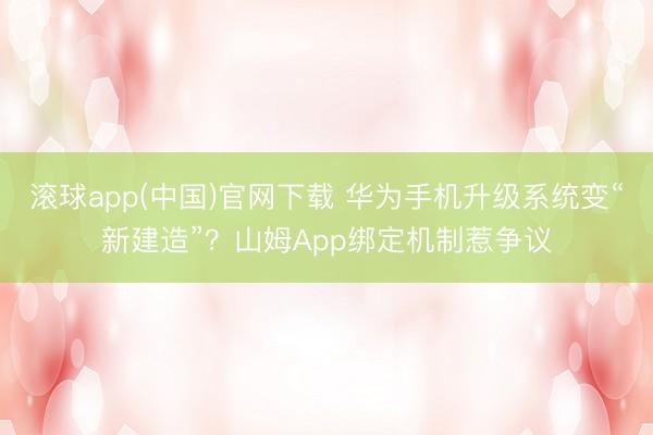 滚球app(中国)官网下载 华为手机升级系统变“新建造”?山姆App绑定机制惹争议