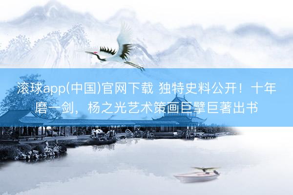 滚球app(中国)官网下载 独特史料公开！十年磨一剑，杨之光艺术策画巨擘巨著出书