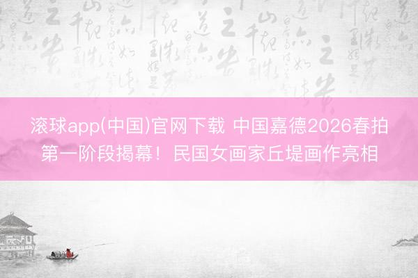 滚球app(中国)官网下载 中国嘉德2026春拍第一阶段揭幕！民国女画家丘堤画作亮相