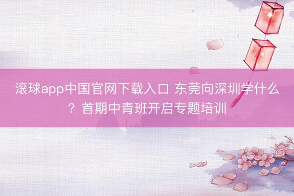 滚球app中国官网下载入口 东莞向深圳学什么？首期中青班开启专题培训