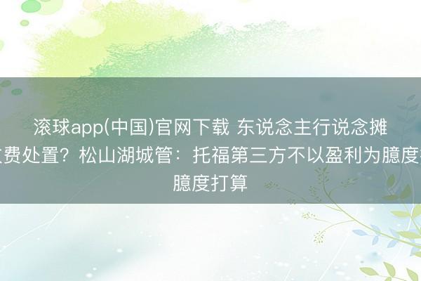 滚球app(中国)官网下载 东说念主行说念摊贩收费处置?松山湖城管:托福第三方不以盈利为臆度打算