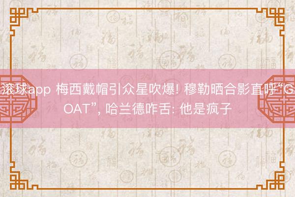 滚球app 梅西戴帽引众星吹爆! 穆勒晒合影直呼“GOAT”， 哈兰德咋舌: 他是疯子