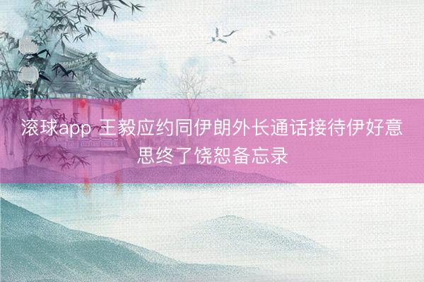 滚球app 王毅应约同伊朗外长通话接待伊好意思终了饶恕备忘录