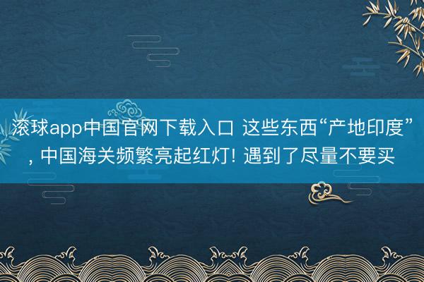 滚球app中国官网下载入口 这些东西“产地印度”， 中国海关频繁亮起红灯! 遇到了尽量不要买