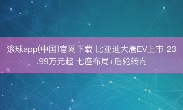 滚球app(中国)官网下载 比亚迪大唐EV上市 23.99万元起 七座布局+后轮转向