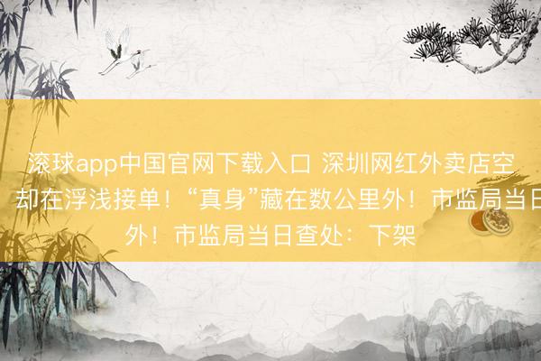 滚球app中国官网下载入口 深圳网红外卖店空无一东谈主，却在浮浅接单！“真身”藏在数公里外！市监局当日查处：下架