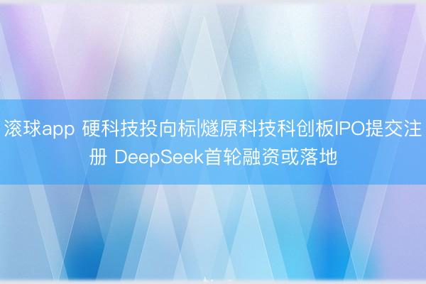 滚球app 硬科技投向标|燧原科技科创板IPO提交注册 DeepSeek首轮融资或落地