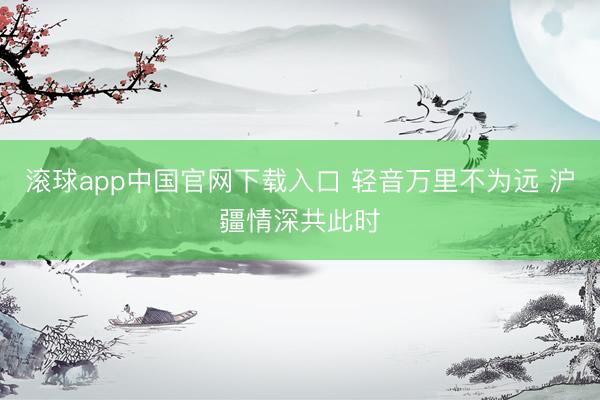 滚球app中国官网下载入口 轻音万里不为远 沪疆情深共此时