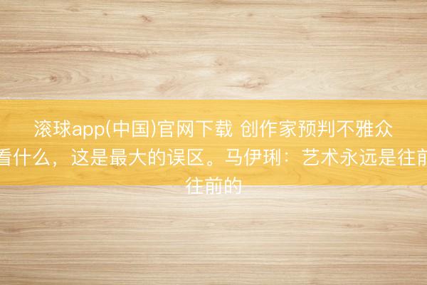 滚球app(中国)官网下载 创作家预判不雅众爱看什么，这是最大的误区。马伊琍：艺术永远是往前的