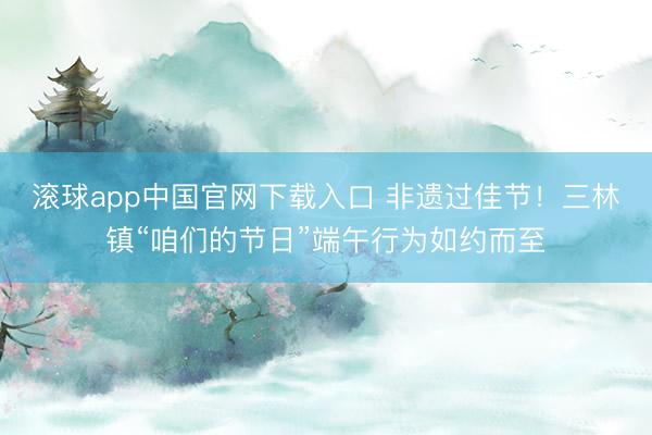 滚球app中国官网下载入口 非遗过佳节！三林镇“咱们的节日”端午行为如约而至