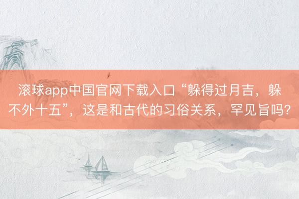 滚球app中国官网下载入口 “躲得过月吉，躲不外十五”，这是和古代的习俗关系，罕见旨吗？