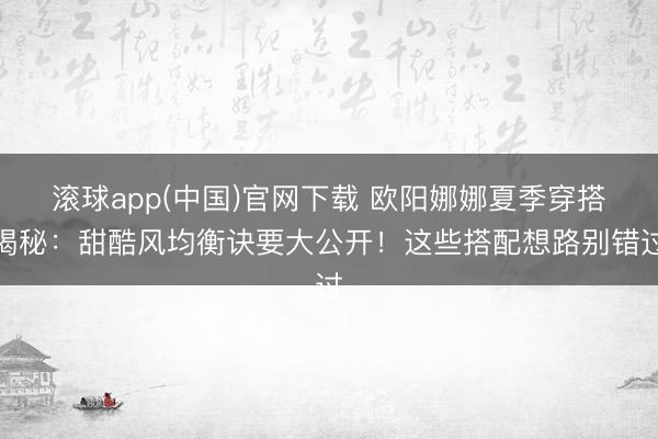 滚球app(中国)官网下载 欧阳娜娜夏季穿搭揭秘:甜酷风均衡诀要大公开!这些搭配想路别错过