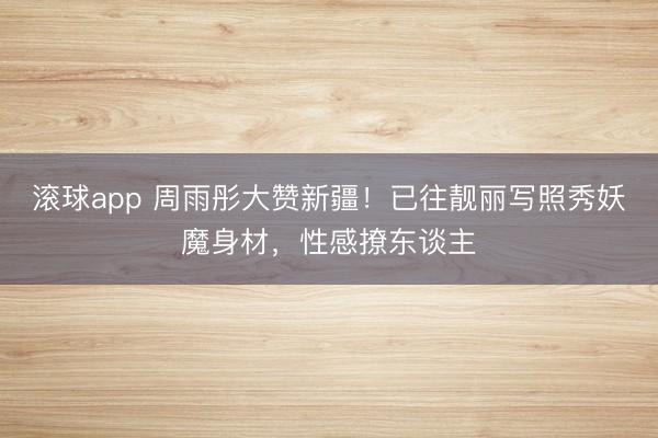 滚球app 周雨彤大赞新疆!已往靓丽写照秀妖魔身材,性感撩东谈主