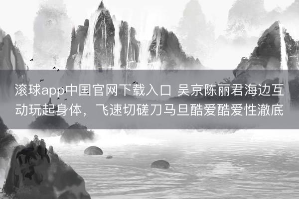 滚球app中国官网下载入口 吴京陈丽君海边互动玩起身体,飞速切磋刀马旦酷爱酷爱性澈底