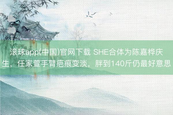 滚球app(中国)官网下载 SHE合体为陈嘉桦庆生,任家萱手臂疤痕变淡,胖到140斤仍最好意思